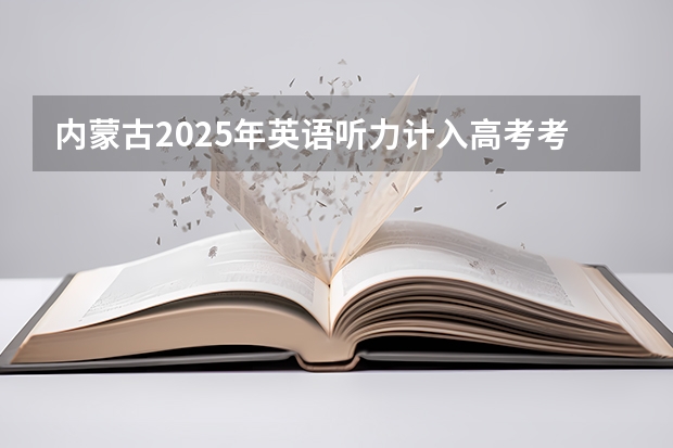 内蒙古2025年英语听力计入高考考试成绩吗