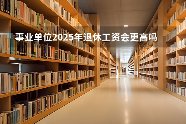 事业单位2025年退休工资会更高吗？能达到多少呢？
